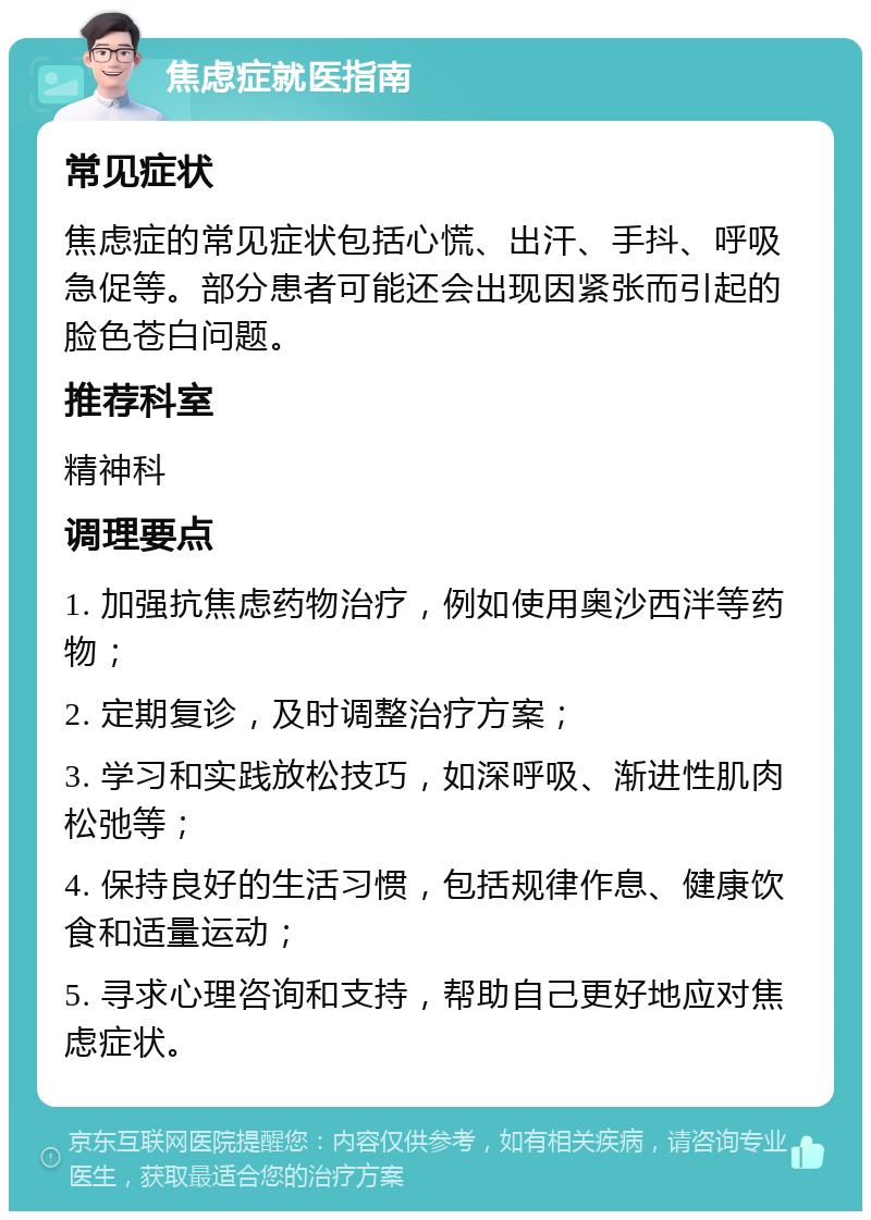 焦虑症就医指南 常见症状 焦虑症的常见症状包括心慌、出汗、手抖、呼吸急促等。部分患者可能还会出现因紧张而引起的脸色苍白问题。 推荐科室 精神科 调理要点 1. 加强抗焦虑药物治疗，例如使用奥沙西泮等药物； 2. 定期复诊，及时调整治疗方案； 3. 学习和实践放松技巧，如深呼吸、渐进性肌肉松弛等； 4. 保持良好的生活习惯，包括规律作息、健康饮食和适量运动； 5. 寻求心理咨询和支持，帮助自己更好地应对焦虑症状。