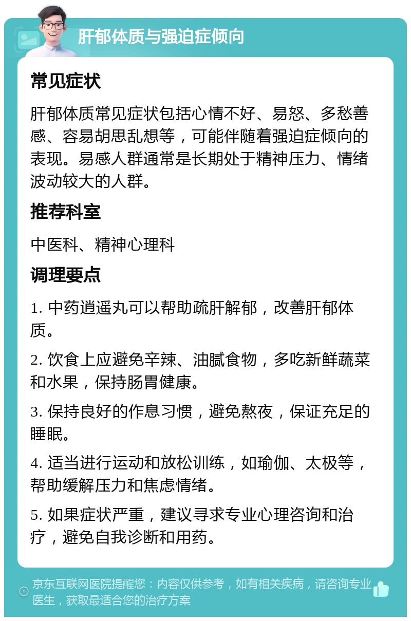 肝郁体质与强迫症倾向 常见症状 肝郁体质常见症状包括心情不好、易怒、多愁善感、容易胡思乱想等，可能伴随着强迫症倾向的表现。易感人群通常是长期处于精神压力、情绪波动较大的人群。 推荐科室 中医科、精神心理科 调理要点 1. 中药逍遥丸可以帮助疏肝解郁，改善肝郁体质。 2. 饮食上应避免辛辣、油腻食物，多吃新鲜蔬菜和水果，保持肠胃健康。 3. 保持良好的作息习惯，避免熬夜，保证充足的睡眠。 4. 适当进行运动和放松训练，如瑜伽、太极等，帮助缓解压力和焦虑情绪。 5. 如果症状严重，建议寻求专业心理咨询和治疗，避免自我诊断和用药。