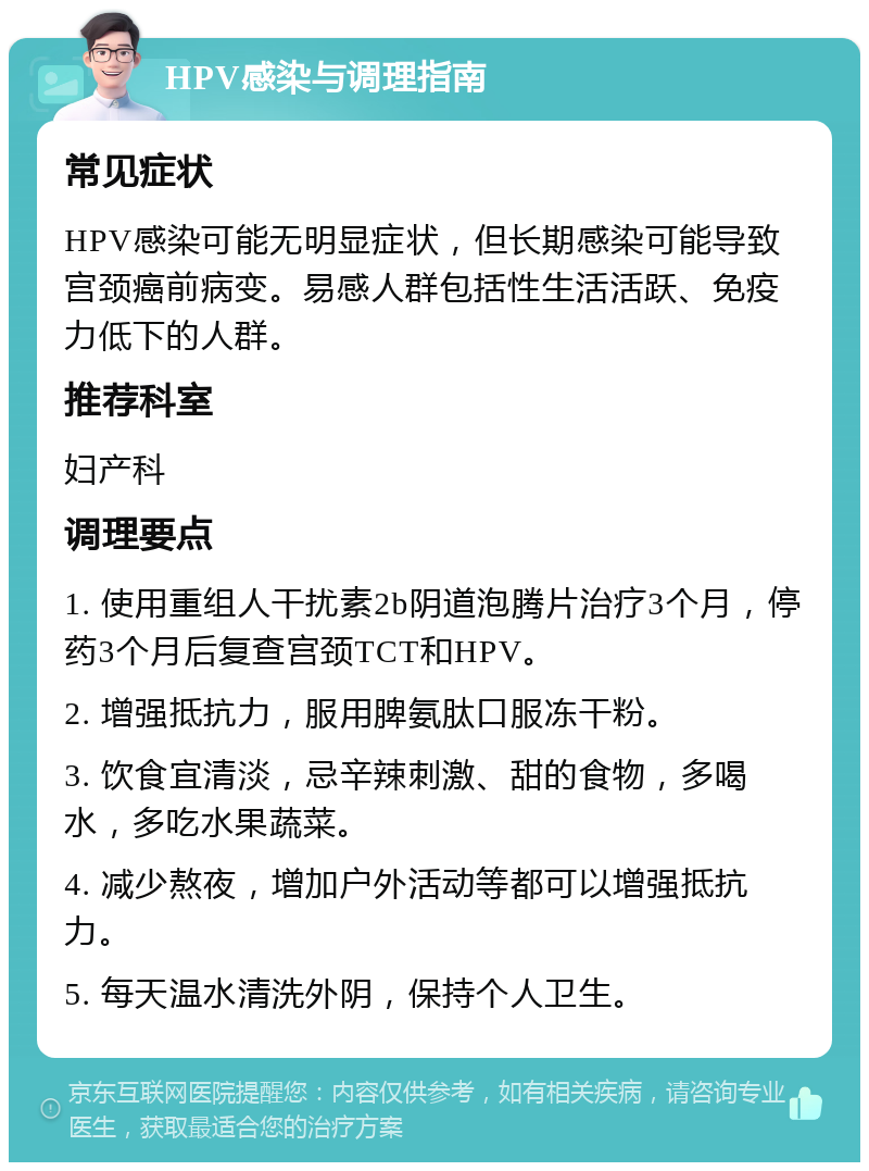 HPV感染与调理指南 常见症状 HPV感染可能无明显症状，但长期感染可能导致宫颈癌前病变。易感人群包括性生活活跃、免疫力低下的人群。 推荐科室 妇产科 调理要点 1. 使用重组人干扰素2b阴道泡腾片治疗3个月，停药3个月后复查宫颈TCT和HPV。 2. 增强抵抗力，服用脾氨肽口服冻干粉。 3. 饮食宜清淡，忌辛辣刺激、甜的食物，多喝水，多吃水果蔬菜。 4. 减少熬夜，增加户外活动等都可以增强抵抗力。 5. 每天温水清洗外阴，保持个人卫生。