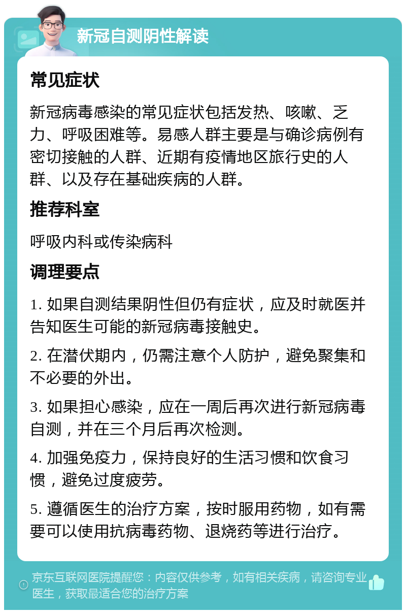 新冠自测阴性解读 常见症状 新冠病毒感染的常见症状包括发热、咳嗽、乏力、呼吸困难等。易感人群主要是与确诊病例有密切接触的人群、近期有疫情地区旅行史的人群、以及存在基础疾病的人群。 推荐科室 呼吸内科或传染病科 调理要点 1. 如果自测结果阴性但仍有症状，应及时就医并告知医生可能的新冠病毒接触史。 2. 在潜伏期内，仍需注意个人防护，避免聚集和不必要的外出。 3. 如果担心感染，应在一周后再次进行新冠病毒自测，并在三个月后再次检测。 4. 加强免疫力，保持良好的生活习惯和饮食习惯，避免过度疲劳。 5. 遵循医生的治疗方案，按时服用药物，如有需要可以使用抗病毒药物、退烧药等进行治疗。