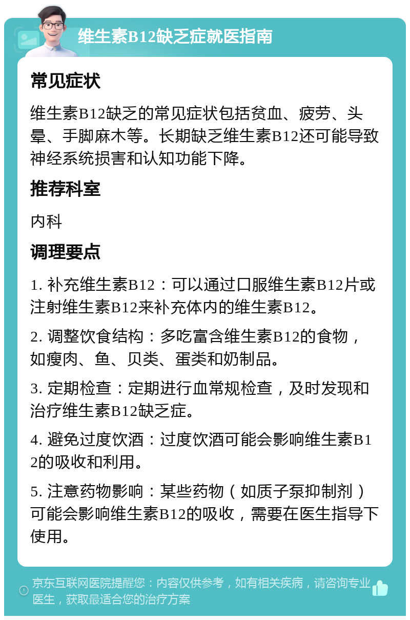 维生素B12缺乏症就医指南 常见症状 维生素B12缺乏的常见症状包括贫血、疲劳、头晕、手脚麻木等。长期缺乏维生素B12还可能导致神经系统损害和认知功能下降。 推荐科室 内科 调理要点 1. 补充维生素B12：可以通过口服维生素B12片或注射维生素B12来补充体内的维生素B12。 2. 调整饮食结构：多吃富含维生素B12的食物，如瘦肉、鱼、贝类、蛋类和奶制品。 3. 定期检查：定期进行血常规检查，及时发现和治疗维生素B12缺乏症。 4. 避免过度饮酒：过度饮酒可能会影响维生素B12的吸收和利用。 5. 注意药物影响：某些药物（如质子泵抑制剂）可能会影响维生素B12的吸收，需要在医生指导下使用。