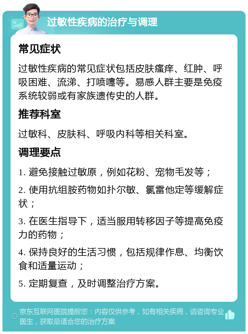 过敏性疾病的治疗与调理 常见症状 过敏性疾病的常见症状包括皮肤瘙痒、红肿、呼吸困难、流涕、打喷嚏等。易感人群主要是免疫系统较弱或有家族遗传史的人群。 推荐科室 过敏科、皮肤科、呼吸内科等相关科室。 调理要点 1. 避免接触过敏原，例如花粉、宠物毛发等； 2. 使用抗组胺药物如扑尔敏、氯雷他定等缓解症状； 3. 在医生指导下，适当服用转移因子等提高免疫力的药物； 4. 保持良好的生活习惯，包括规律作息、均衡饮食和适量运动； 5. 定期复查，及时调整治疗方案。