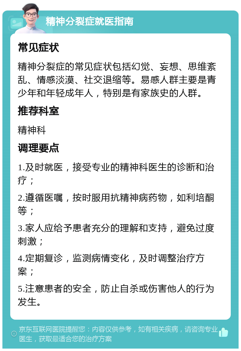 精神分裂症就医指南 常见症状 精神分裂症的常见症状包括幻觉、妄想、思维紊乱、情感淡漠、社交退缩等。易感人群主要是青少年和年轻成年人，特别是有家族史的人群。 推荐科室 精神科 调理要点 1.及时就医，接受专业的精神科医生的诊断和治疗； 2.遵循医嘱，按时服用抗精神病药物，如利培酮等； 3.家人应给予患者充分的理解和支持，避免过度刺激； 4.定期复诊，监测病情变化，及时调整治疗方案； 5.注意患者的安全，防止自杀或伤害他人的行为发生。