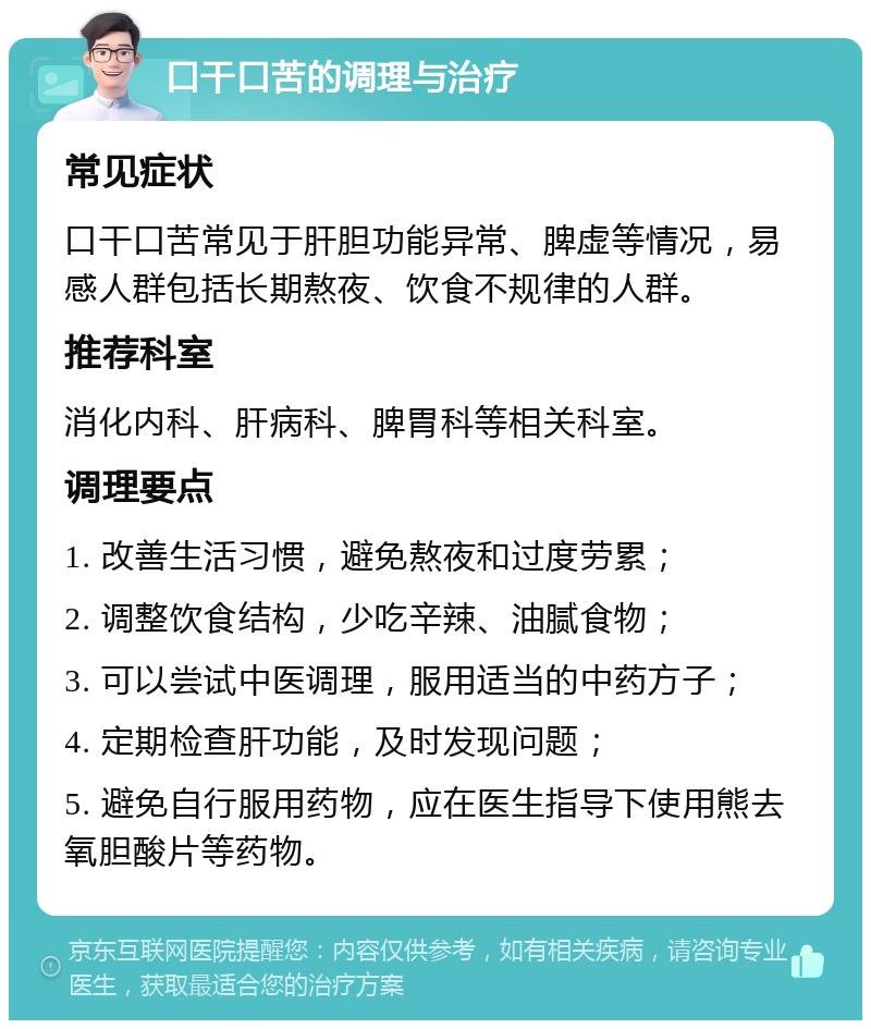 口干口苦的调理与治疗 常见症状 口干口苦常见于肝胆功能异常、脾虚等情况，易感人群包括长期熬夜、饮食不规律的人群。 推荐科室 消化内科、肝病科、脾胃科等相关科室。 调理要点 1. 改善生活习惯，避免熬夜和过度劳累； 2. 调整饮食结构，少吃辛辣、油腻食物； 3. 可以尝试中医调理，服用适当的中药方子； 4. 定期检查肝功能，及时发现问题； 5. 避免自行服用药物，应在医生指导下使用熊去氧胆酸片等药物。