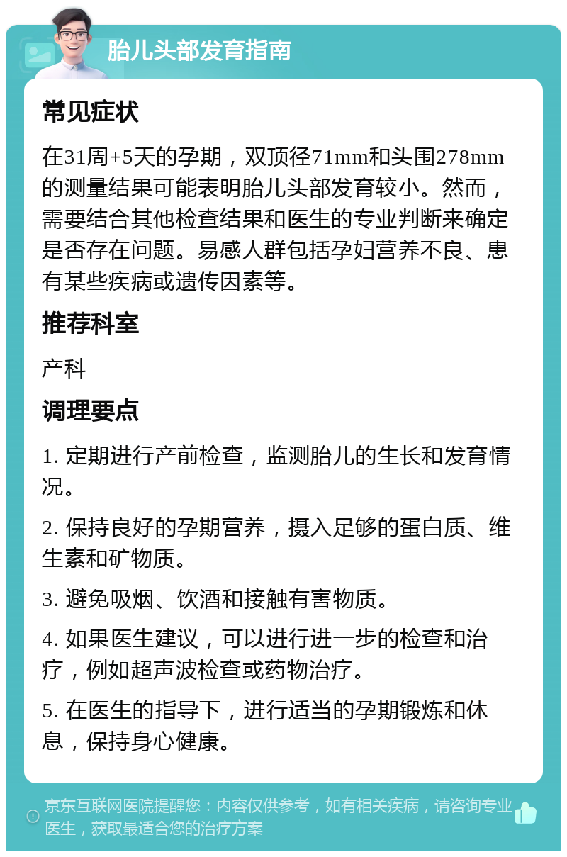 胎儿头部发育指南 常见症状 在31周+5天的孕期，双顶径71mm和头围278mm的测量结果可能表明胎儿头部发育较小。然而，需要结合其他检查结果和医生的专业判断来确定是否存在问题。易感人群包括孕妇营养不良、患有某些疾病或遗传因素等。 推荐科室 产科 调理要点 1. 定期进行产前检查，监测胎儿的生长和发育情况。 2. 保持良好的孕期营养，摄入足够的蛋白质、维生素和矿物质。 3. 避免吸烟、饮酒和接触有害物质。 4. 如果医生建议，可以进行进一步的检查和治疗，例如超声波检查或药物治疗。 5. 在医生的指导下，进行适当的孕期锻炼和休息，保持身心健康。