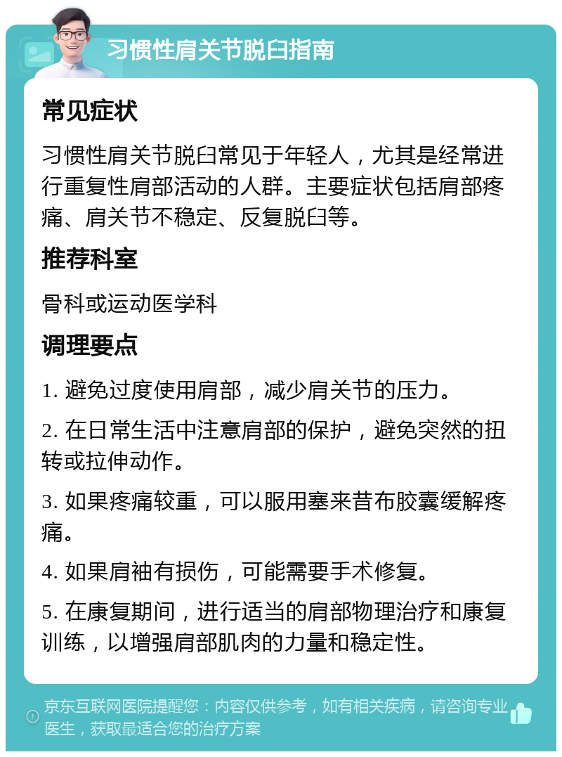 习惯性肩关节脱臼指南 常见症状 习惯性肩关节脱臼常见于年轻人，尤其是经常进行重复性肩部活动的人群。主要症状包括肩部疼痛、肩关节不稳定、反复脱臼等。 推荐科室 骨科或运动医学科 调理要点 1. 避免过度使用肩部，减少肩关节的压力。 2. 在日常生活中注意肩部的保护，避免突然的扭转或拉伸动作。 3. 如果疼痛较重，可以服用塞来昔布胶囊缓解疼痛。 4. 如果肩袖有损伤，可能需要手术修复。 5. 在康复期间，进行适当的肩部物理治疗和康复训练，以增强肩部肌肉的力量和稳定性。