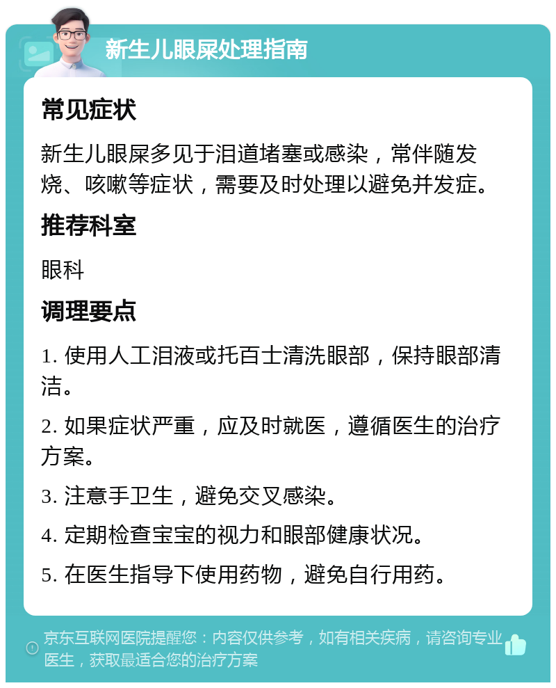 新生儿眼屎处理指南 常见症状 新生儿眼屎多见于泪道堵塞或感染，常伴随发烧、咳嗽等症状，需要及时处理以避免并发症。 推荐科室 眼科 调理要点 1. 使用人工泪液或托百士清洗眼部，保持眼部清洁。 2. 如果症状严重，应及时就医，遵循医生的治疗方案。 3. 注意手卫生，避免交叉感染。 4. 定期检查宝宝的视力和眼部健康状况。 5. 在医生指导下使用药物，避免自行用药。