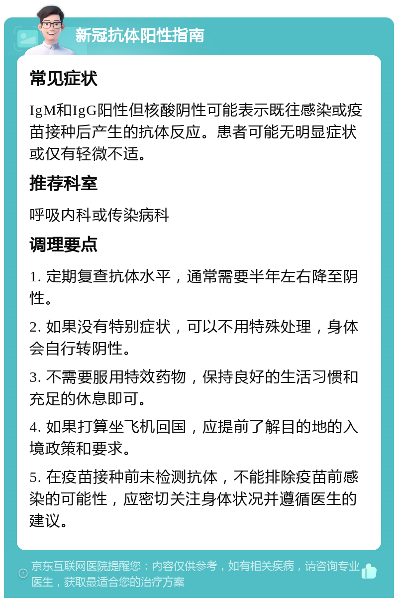 新冠抗体阳性指南 常见症状 IgM和IgG阳性但核酸阴性可能表示既往感染或疫苗接种后产生的抗体反应。患者可能无明显症状或仅有轻微不适。 推荐科室 呼吸内科或传染病科 调理要点 1. 定期复查抗体水平，通常需要半年左右降至阴性。 2. 如果没有特别症状，可以不用特殊处理，身体会自行转阴性。 3. 不需要服用特效药物，保持良好的生活习惯和充足的休息即可。 4. 如果打算坐飞机回国，应提前了解目的地的入境政策和要求。 5. 在疫苗接种前未检测抗体，不能排除疫苗前感染的可能性，应密切关注身体状况并遵循医生的建议。