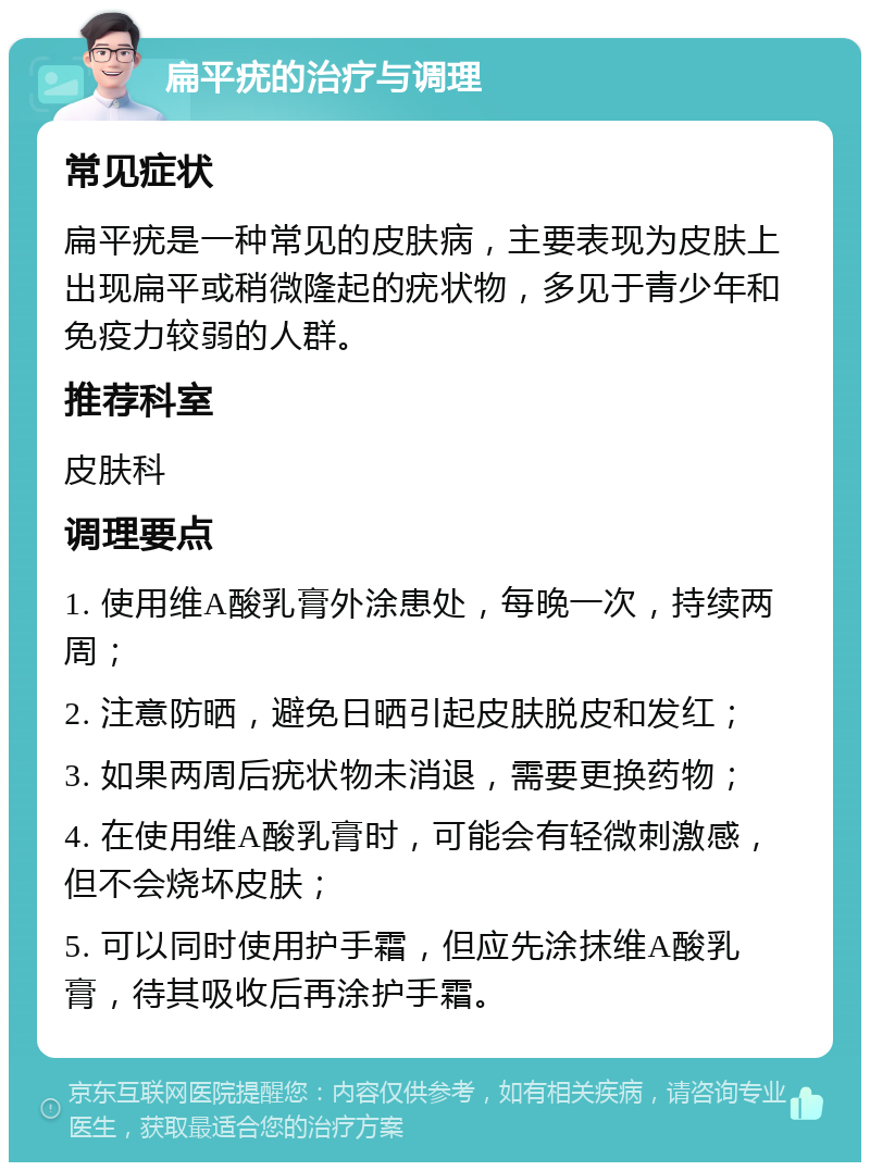 扁平疣的治疗与调理 常见症状 扁平疣是一种常见的皮肤病，主要表现为皮肤上出现扁平或稍微隆起的疣状物，多见于青少年和免疫力较弱的人群。 推荐科室 皮肤科 调理要点 1. 使用维A酸乳膏外涂患处，每晚一次，持续两周； 2. 注意防晒，避免日晒引起皮肤脱皮和发红； 3. 如果两周后疣状物未消退，需要更换药物； 4. 在使用维A酸乳膏时，可能会有轻微刺激感，但不会烧坏皮肤； 5. 可以同时使用护手霜，但应先涂抹维A酸乳膏，待其吸收后再涂护手霜。