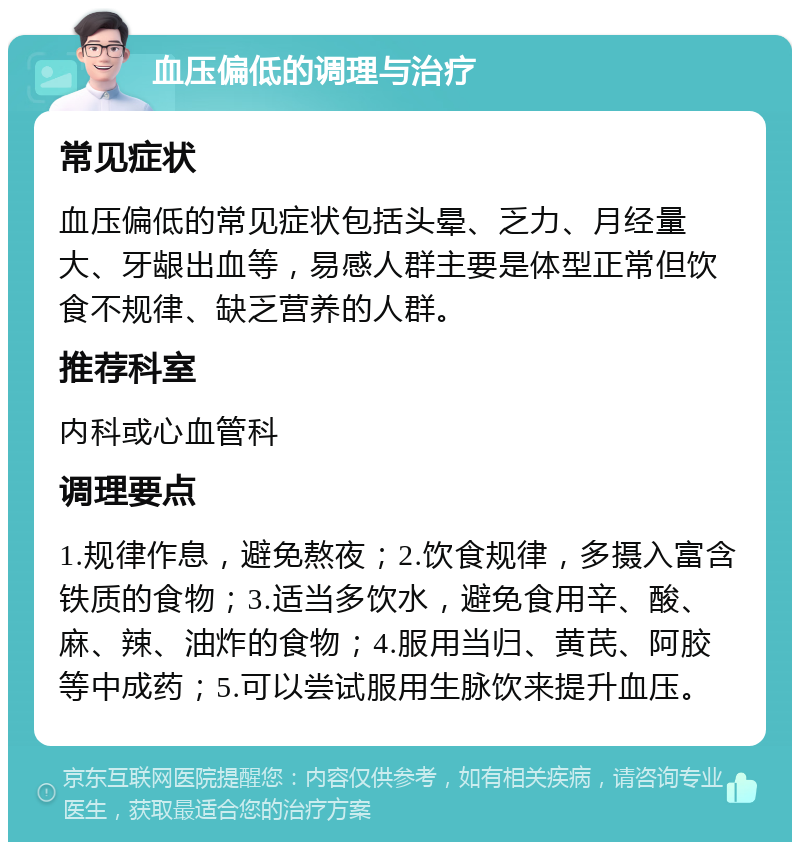 血压偏低的调理与治疗 常见症状 血压偏低的常见症状包括头晕、乏力、月经量大、牙龈出血等，易感人群主要是体型正常但饮食不规律、缺乏营养的人群。 推荐科室 内科或心血管科 调理要点 1.规律作息，避免熬夜；2.饮食规律，多摄入富含铁质的食物；3.适当多饮水，避免食用辛、酸、麻、辣、油炸的食物；4.服用当归、黄芪、阿胶等中成药；5.可以尝试服用生脉饮来提升血压。