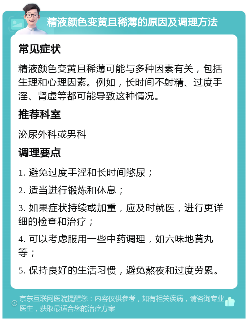 精液颜色变黄且稀薄的原因及调理方法 常见症状 精液颜色变黄且稀薄可能与多种因素有关，包括生理和心理因素。例如，长时间不射精、过度手淫、肾虚等都可能导致这种情况。 推荐科室 泌尿外科或男科 调理要点 1. 避免过度手淫和长时间憋尿； 2. 适当进行锻炼和休息； 3. 如果症状持续或加重，应及时就医，进行更详细的检查和治疗； 4. 可以考虑服用一些中药调理，如六味地黄丸等； 5. 保持良好的生活习惯，避免熬夜和过度劳累。