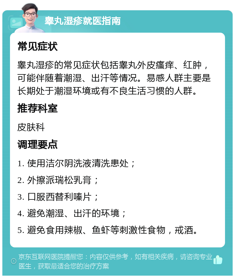 睾丸湿疹就医指南 常见症状 睾丸湿疹的常见症状包括睾丸外皮瘙痒、红肿，可能伴随着潮湿、出汗等情况。易感人群主要是长期处于潮湿环境或有不良生活习惯的人群。 推荐科室 皮肤科 调理要点 1. 使用洁尔阴洗液清洗患处； 2. 外擦派瑞松乳膏； 3. 口服西替利嗪片； 4. 避免潮湿、出汗的环境； 5. 避免食用辣椒、鱼虾等刺激性食物，戒酒。