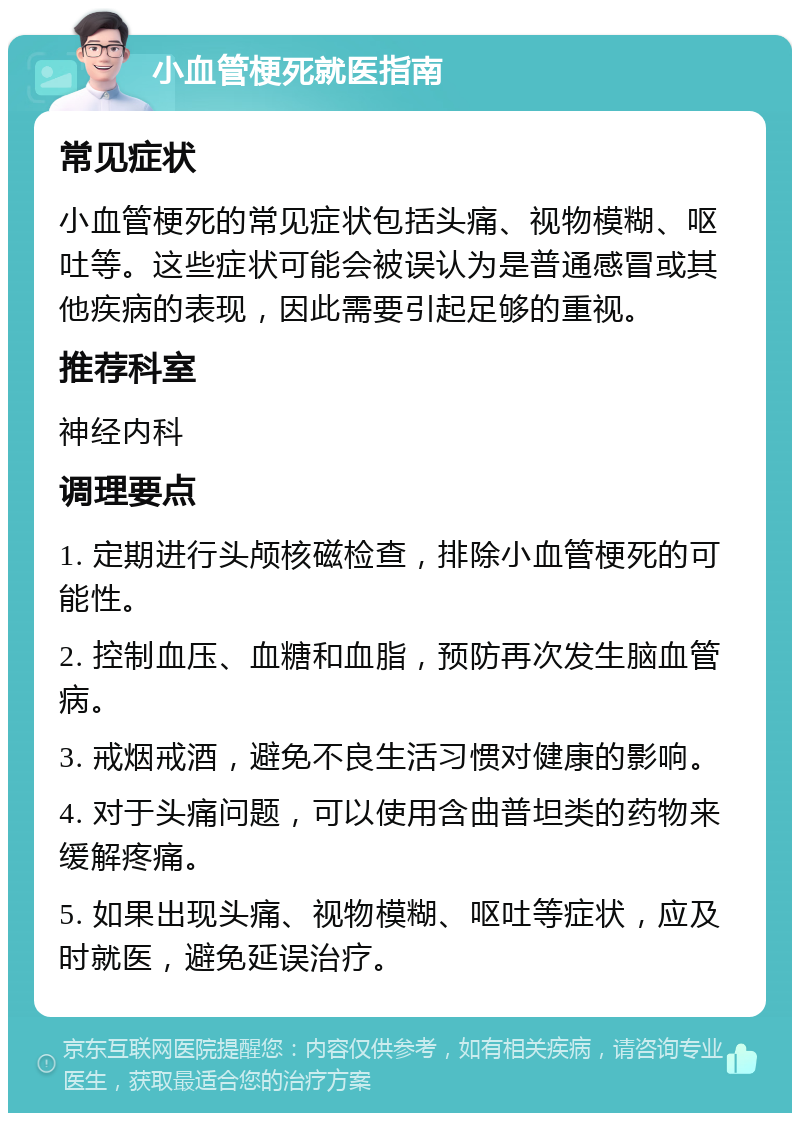 小血管梗死就医指南 常见症状 小血管梗死的常见症状包括头痛、视物模糊、呕吐等。这些症状可能会被误认为是普通感冒或其他疾病的表现，因此需要引起足够的重视。 推荐科室 神经内科 调理要点 1. 定期进行头颅核磁检查，排除小血管梗死的可能性。 2. 控制血压、血糖和血脂，预防再次发生脑血管病。 3. 戒烟戒酒，避免不良生活习惯对健康的影响。 4. 对于头痛问题，可以使用含曲普坦类的药物来缓解疼痛。 5. 如果出现头痛、视物模糊、呕吐等症状，应及时就医，避免延误治疗。