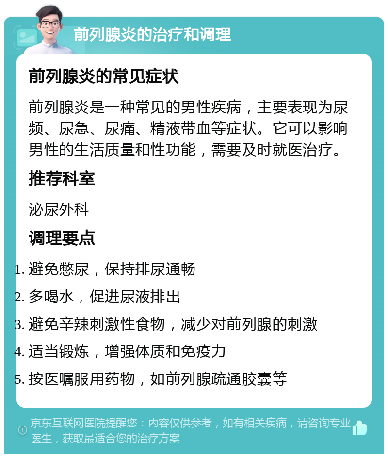 前列腺炎的治疗和调理 前列腺炎的常见症状 前列腺炎是一种常见的男性疾病，主要表现为尿频、尿急、尿痛、精液带血等症状。它可以影响男性的生活质量和性功能，需要及时就医治疗。 推荐科室 泌尿外科 调理要点 避免憋尿，保持排尿通畅 多喝水，促进尿液排出 避免辛辣刺激性食物，减少对前列腺的刺激 适当锻炼，增强体质和免疫力 按医嘱服用药物，如前列腺疏通胶囊等