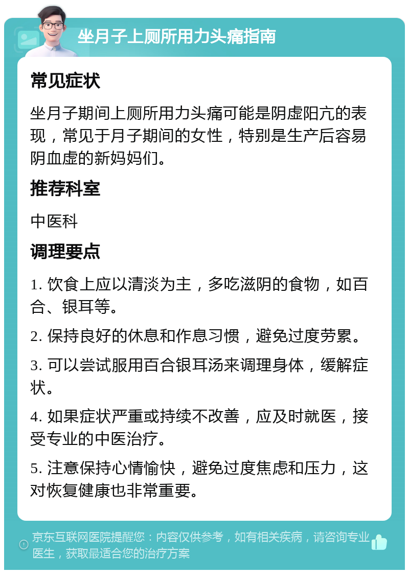 坐月子上厕所用力头痛指南 常见症状 坐月子期间上厕所用力头痛可能是阴虚阳亢的表现，常见于月子期间的女性，特别是生产后容易阴血虚的新妈妈们。 推荐科室 中医科 调理要点 1. 饮食上应以清淡为主，多吃滋阴的食物，如百合、银耳等。 2. 保持良好的休息和作息习惯，避免过度劳累。 3. 可以尝试服用百合银耳汤来调理身体，缓解症状。 4. 如果症状严重或持续不改善，应及时就医，接受专业的中医治疗。 5. 注意保持心情愉快，避免过度焦虑和压力，这对恢复健康也非常重要。