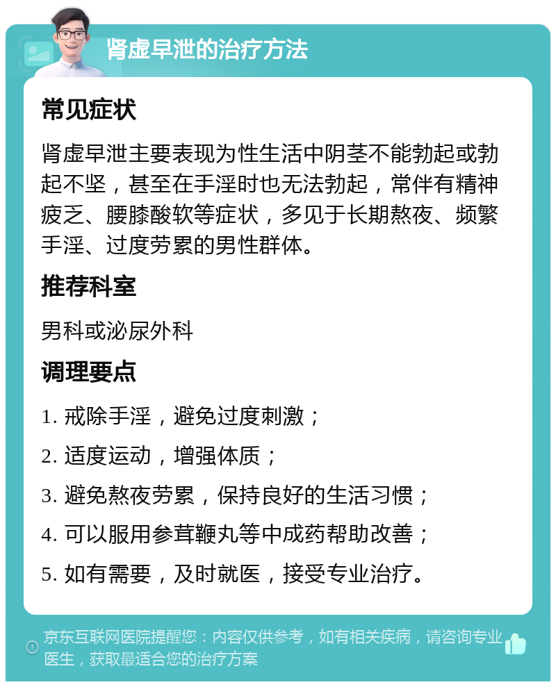 肾虚早泄的治疗方法 常见症状 肾虚早泄主要表现为性生活中阴茎不能勃起或勃起不坚，甚至在手淫时也无法勃起，常伴有精神疲乏、腰膝酸软等症状，多见于长期熬夜、频繁手淫、过度劳累的男性群体。 推荐科室 男科或泌尿外科 调理要点 1. 戒除手淫，避免过度刺激； 2. 适度运动，增强体质； 3. 避免熬夜劳累，保持良好的生活习惯； 4. 可以服用参茸鞭丸等中成药帮助改善； 5. 如有需要，及时就医，接受专业治疗。