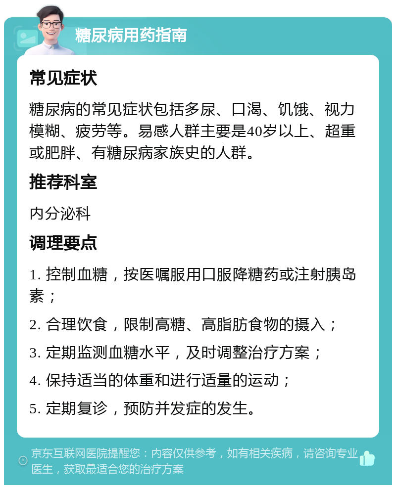 糖尿病用药指南 常见症状 糖尿病的常见症状包括多尿、口渴、饥饿、视力模糊、疲劳等。易感人群主要是40岁以上、超重或肥胖、有糖尿病家族史的人群。 推荐科室 内分泌科 调理要点 1. 控制血糖，按医嘱服用口服降糖药或注射胰岛素； 2. 合理饮食，限制高糖、高脂肪食物的摄入； 3. 定期监测血糖水平，及时调整治疗方案； 4. 保持适当的体重和进行适量的运动； 5. 定期复诊，预防并发症的发生。