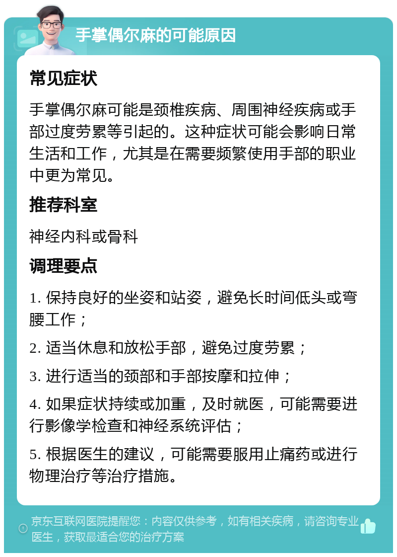 手掌偶尔麻的可能原因 常见症状 手掌偶尔麻可能是颈椎疾病、周围神经疾病或手部过度劳累等引起的。这种症状可能会影响日常生活和工作，尤其是在需要频繁使用手部的职业中更为常见。 推荐科室 神经内科或骨科 调理要点 1. 保持良好的坐姿和站姿，避免长时间低头或弯腰工作； 2. 适当休息和放松手部，避免过度劳累； 3. 进行适当的颈部和手部按摩和拉伸； 4. 如果症状持续或加重，及时就医，可能需要进行影像学检查和神经系统评估； 5. 根据医生的建议，可能需要服用止痛药或进行物理治疗等治疗措施。