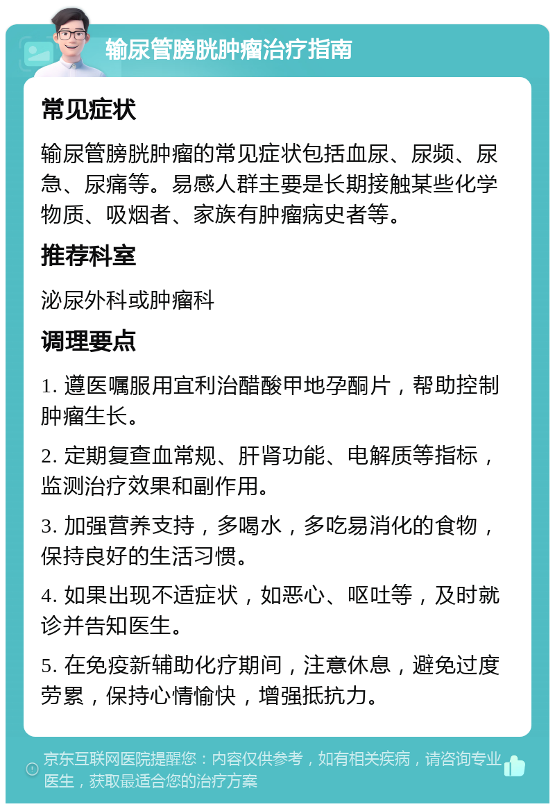 输尿管膀胱肿瘤治疗指南 常见症状 输尿管膀胱肿瘤的常见症状包括血尿、尿频、尿急、尿痛等。易感人群主要是长期接触某些化学物质、吸烟者、家族有肿瘤病史者等。 推荐科室 泌尿外科或肿瘤科 调理要点 1. 遵医嘱服用宜利治醋酸甲地孕酮片，帮助控制肿瘤生长。 2. 定期复查血常规、肝肾功能、电解质等指标，监测治疗效果和副作用。 3. 加强营养支持，多喝水，多吃易消化的食物，保持良好的生活习惯。 4. 如果出现不适症状，如恶心、呕吐等，及时就诊并告知医生。 5. 在免疫新辅助化疗期间，注意休息，避免过度劳累，保持心情愉快，增强抵抗力。