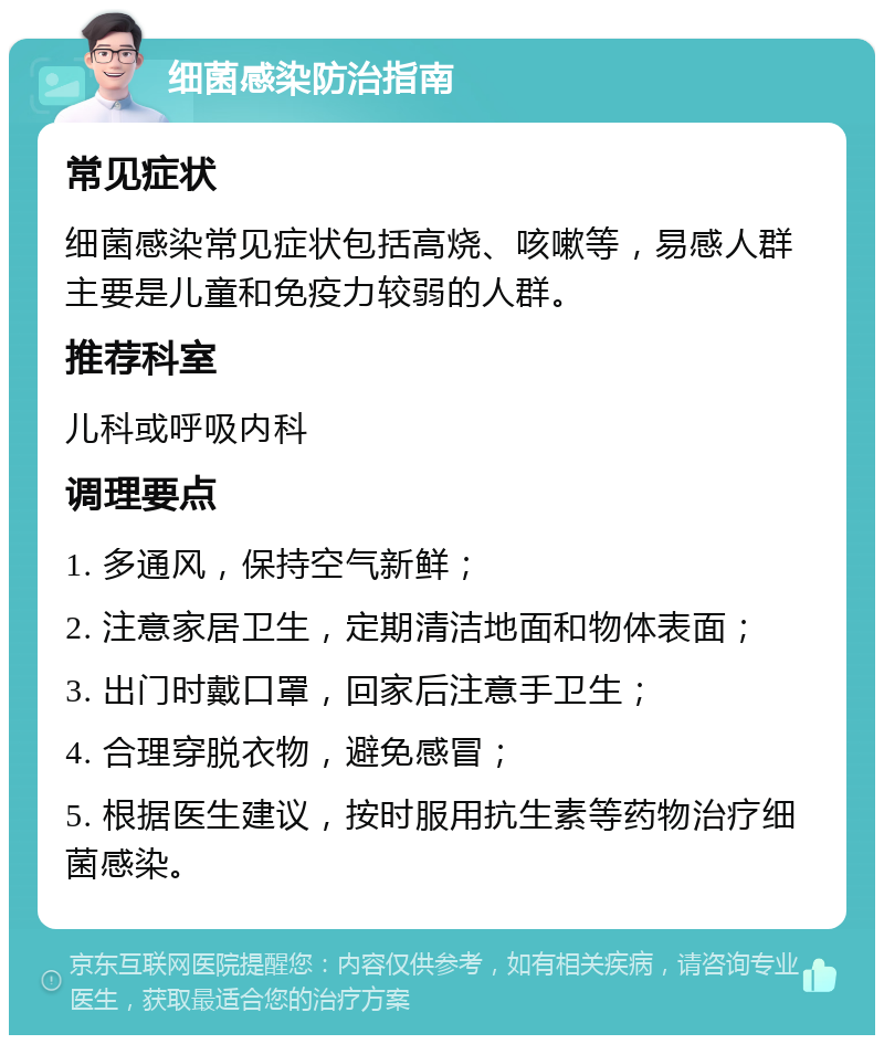 细菌感染防治指南 常见症状 细菌感染常见症状包括高烧、咳嗽等，易感人群主要是儿童和免疫力较弱的人群。 推荐科室 儿科或呼吸内科 调理要点 1. 多通风，保持空气新鲜； 2. 注意家居卫生，定期清洁地面和物体表面； 3. 出门时戴口罩，回家后注意手卫生； 4. 合理穿脱衣物，避免感冒； 5. 根据医生建议，按时服用抗生素等药物治疗细菌感染。