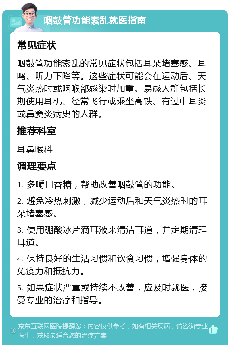 咽鼓管功能紊乱就医指南 常见症状 咽鼓管功能紊乱的常见症状包括耳朵堵塞感、耳鸣、听力下降等。这些症状可能会在运动后、天气炎热时或咽喉部感染时加重。易感人群包括长期使用耳机、经常飞行或乘坐高铁、有过中耳炎或鼻窦炎病史的人群。 推荐科室 耳鼻喉科 调理要点 1. 多嚼口香糖，帮助改善咽鼓管的功能。 2. 避免冷热刺激，减少运动后和天气炎热时的耳朵堵塞感。 3. 使用硼酸冰片滴耳液来清洁耳道，并定期清理耳道。 4. 保持良好的生活习惯和饮食习惯，增强身体的免疫力和抵抗力。 5. 如果症状严重或持续不改善，应及时就医，接受专业的治疗和指导。