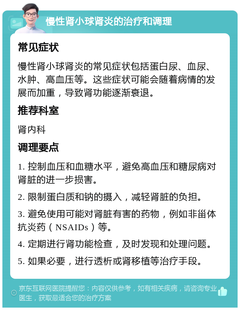 慢性肾小球肾炎的治疗和调理 常见症状 慢性肾小球肾炎的常见症状包括蛋白尿、血尿、水肿、高血压等。这些症状可能会随着病情的发展而加重，导致肾功能逐渐衰退。 推荐科室 肾内科 调理要点 1. 控制血压和血糖水平，避免高血压和糖尿病对肾脏的进一步损害。 2. 限制蛋白质和钠的摄入，减轻肾脏的负担。 3. 避免使用可能对肾脏有害的药物，例如非甾体抗炎药（NSAIDs）等。 4. 定期进行肾功能检查，及时发现和处理问题。 5. 如果必要，进行透析或肾移植等治疗手段。