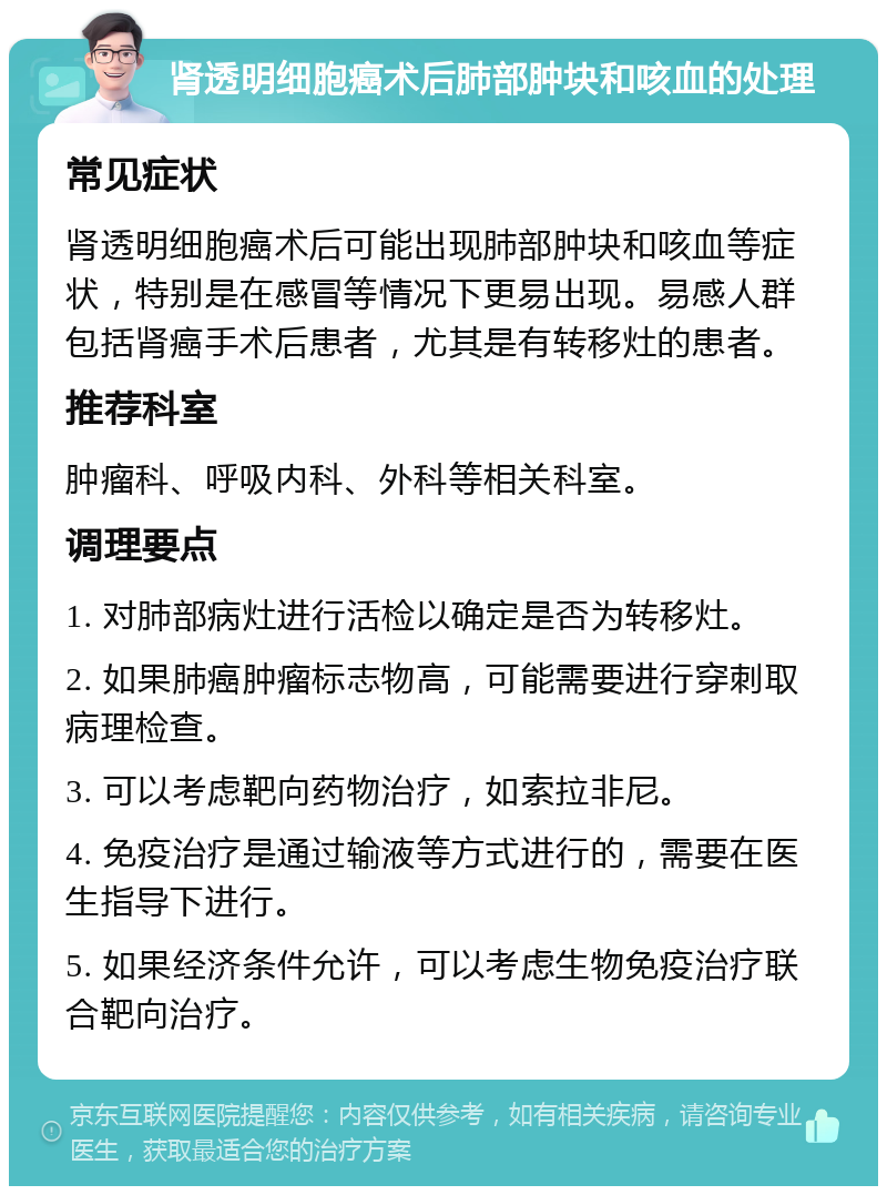 肾透明细胞癌术后肺部肿块和咳血的处理 常见症状 肾透明细胞癌术后可能出现肺部肿块和咳血等症状，特别是在感冒等情况下更易出现。易感人群包括肾癌手术后患者，尤其是有转移灶的患者。 推荐科室 肿瘤科、呼吸内科、外科等相关科室。 调理要点 1. 对肺部病灶进行活检以确定是否为转移灶。 2. 如果肺癌肿瘤标志物高，可能需要进行穿刺取病理检查。 3. 可以考虑靶向药物治疗，如索拉非尼。 4. 免疫治疗是通过输液等方式进行的，需要在医生指导下进行。 5. 如果经济条件允许，可以考虑生物免疫治疗联合靶向治疗。