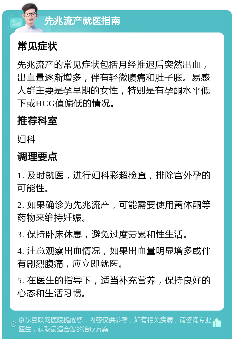 先兆流产就医指南 常见症状 先兆流产的常见症状包括月经推迟后突然出血，出血量逐渐增多，伴有轻微腹痛和肚子胀。易感人群主要是孕早期的女性，特别是有孕酮水平低下或HCG值偏低的情况。 推荐科室 妇科 调理要点 1. 及时就医，进行妇科彩超检查，排除宫外孕的可能性。 2. 如果确诊为先兆流产，可能需要使用黄体酮等药物来维持妊娠。 3. 保持卧床休息，避免过度劳累和性生活。 4. 注意观察出血情况，如果出血量明显增多或伴有剧烈腹痛，应立即就医。 5. 在医生的指导下，适当补充营养，保持良好的心态和生活习惯。