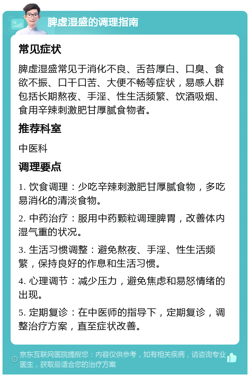 脾虚湿盛的调理指南 常见症状 脾虚湿盛常见于消化不良、舌苔厚白、口臭、食欲不振、口干口苦、大便不畅等症状，易感人群包括长期熬夜、手淫、性生活频繁、饮酒吸烟、食用辛辣刺激肥甘厚腻食物者。 推荐科室 中医科 调理要点 1. 饮食调理：少吃辛辣刺激肥甘厚腻食物，多吃易消化的清淡食物。 2. 中药治疗：服用中药颗粒调理脾胃，改善体内湿气重的状况。 3. 生活习惯调整：避免熬夜、手淫、性生活频繁，保持良好的作息和生活习惯。 4. 心理调节：减少压力，避免焦虑和易怒情绪的出现。 5. 定期复诊：在中医师的指导下，定期复诊，调整治疗方案，直至症状改善。