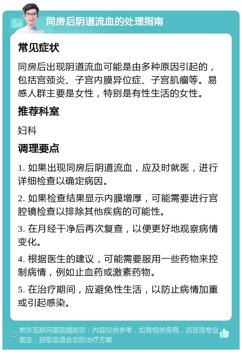 同房后阴道流血的处理指南 常见症状 同房后出现阴道流血可能是由多种原因引起的，包括宫颈炎、子宫内膜异位症、子宫肌瘤等。易感人群主要是女性，特别是有性生活的女性。 推荐科室 妇科 调理要点 1. 如果出现同房后阴道流血，应及时就医，进行详细检查以确定病因。 2. 如果检查结果显示内膜增厚，可能需要进行宫腔镜检查以排除其他疾病的可能性。 3. 在月经干净后再次复查，以便更好地观察病情变化。 4. 根据医生的建议，可能需要服用一些药物来控制病情，例如止血药或激素药物。 5. 在治疗期间，应避免性生活，以防止病情加重或引起感染。