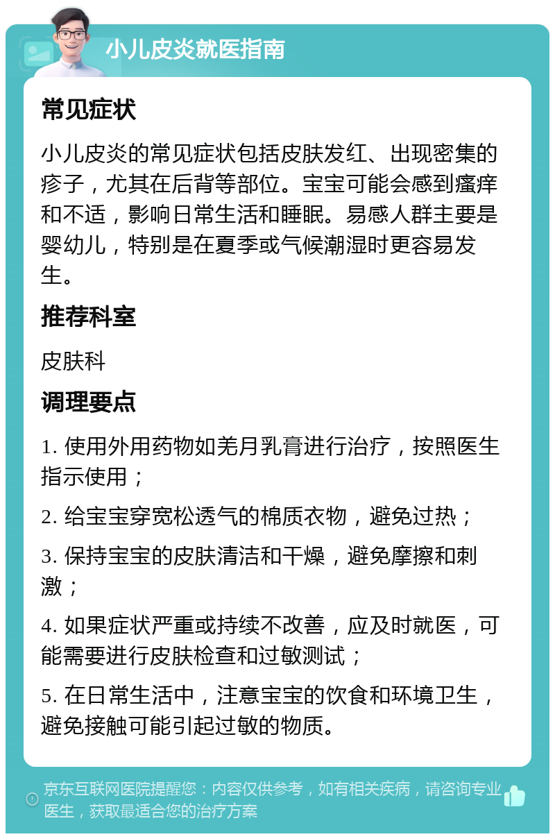 小儿皮炎就医指南 常见症状 小儿皮炎的常见症状包括皮肤发红、出现密集的疹子，尤其在后背等部位。宝宝可能会感到瘙痒和不适，影响日常生活和睡眠。易感人群主要是婴幼儿，特别是在夏季或气候潮湿时更容易发生。 推荐科室 皮肤科 调理要点 1. 使用外用药物如羌月乳膏进行治疗，按照医生指示使用； 2. 给宝宝穿宽松透气的棉质衣物，避免过热； 3. 保持宝宝的皮肤清洁和干燥，避免摩擦和刺激； 4. 如果症状严重或持续不改善，应及时就医，可能需要进行皮肤检查和过敏测试； 5. 在日常生活中，注意宝宝的饮食和环境卫生，避免接触可能引起过敏的物质。