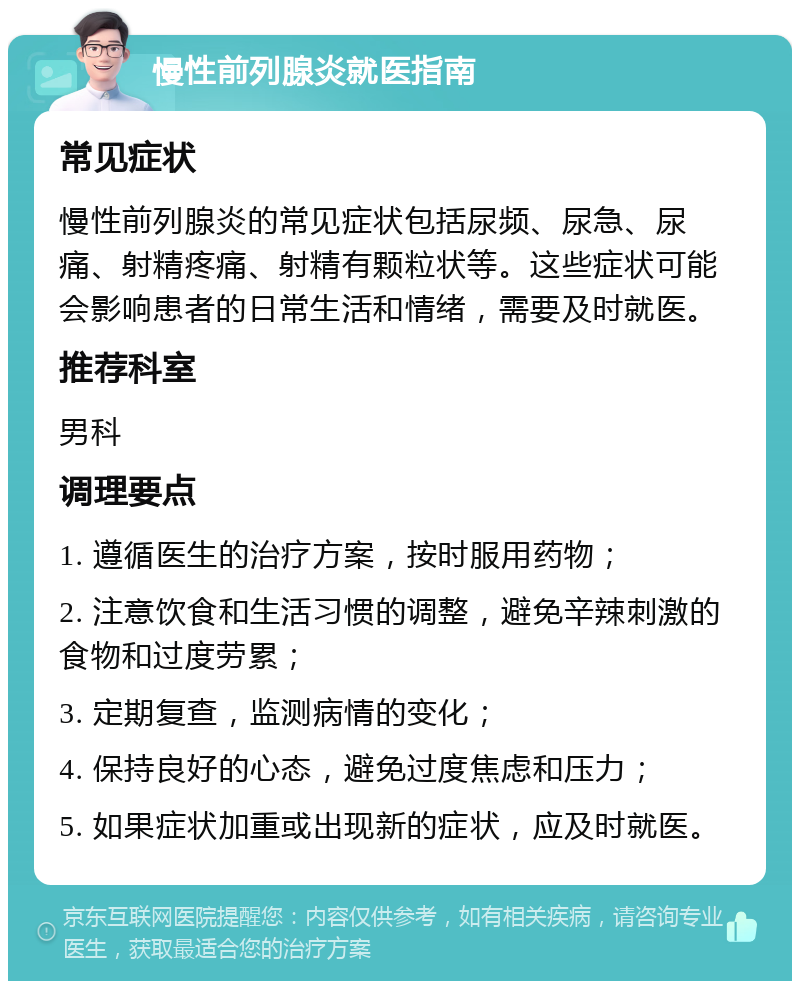 慢性前列腺炎就医指南 常见症状 慢性前列腺炎的常见症状包括尿频、尿急、尿痛、射精疼痛、射精有颗粒状等。这些症状可能会影响患者的日常生活和情绪，需要及时就医。 推荐科室 男科 调理要点 1. 遵循医生的治疗方案，按时服用药物； 2. 注意饮食和生活习惯的调整，避免辛辣刺激的食物和过度劳累； 3. 定期复查，监测病情的变化； 4. 保持良好的心态，避免过度焦虑和压力； 5. 如果症状加重或出现新的症状，应及时就医。