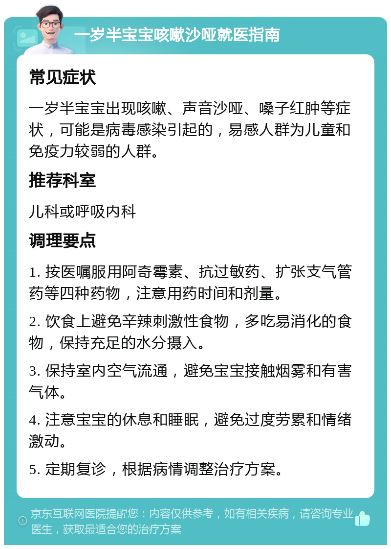 一岁半宝宝咳嗽沙哑就医指南 常见症状 一岁半宝宝出现咳嗽、声音沙哑、嗓子红肿等症状，可能是病毒感染引起的，易感人群为儿童和免疫力较弱的人群。 推荐科室 儿科或呼吸内科 调理要点 1. 按医嘱服用阿奇霉素、抗过敏药、扩张支气管药等四种药物，注意用药时间和剂量。 2. 饮食上避免辛辣刺激性食物，多吃易消化的食物，保持充足的水分摄入。 3. 保持室内空气流通，避免宝宝接触烟雾和有害气体。 4. 注意宝宝的休息和睡眠，避免过度劳累和情绪激动。 5. 定期复诊，根据病情调整治疗方案。