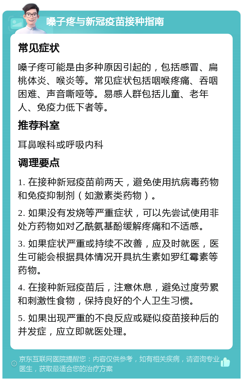 嗓子疼与新冠疫苗接种指南 常见症状 嗓子疼可能是由多种原因引起的，包括感冒、扁桃体炎、喉炎等。常见症状包括咽喉疼痛、吞咽困难、声音嘶哑等。易感人群包括儿童、老年人、免疫力低下者等。 推荐科室 耳鼻喉科或呼吸内科 调理要点 1. 在接种新冠疫苗前两天，避免使用抗病毒药物和免疫抑制剂（如激素类药物）。 2. 如果没有发烧等严重症状，可以先尝试使用非处方药物如对乙酰氨基酚缓解疼痛和不适感。 3. 如果症状严重或持续不改善，应及时就医，医生可能会根据具体情况开具抗生素如罗红霉素等药物。 4. 在接种新冠疫苗后，注意休息，避免过度劳累和刺激性食物，保持良好的个人卫生习惯。 5. 如果出现严重的不良反应或疑似疫苗接种后的并发症，应立即就医处理。