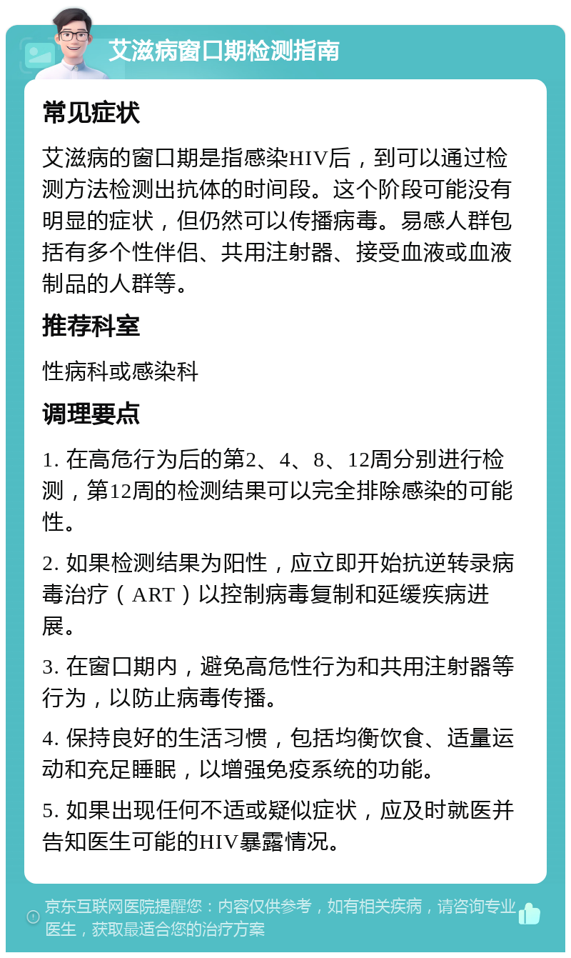 艾滋病窗口期检测指南 常见症状 艾滋病的窗口期是指感染HIV后，到可以通过检测方法检测出抗体的时间段。这个阶段可能没有明显的症状，但仍然可以传播病毒。易感人群包括有多个性伴侣、共用注射器、接受血液或血液制品的人群等。 推荐科室 性病科或感染科 调理要点 1. 在高危行为后的第2、4、8、12周分别进行检测，第12周的检测结果可以完全排除感染的可能性。 2. 如果检测结果为阳性，应立即开始抗逆转录病毒治疗（ART）以控制病毒复制和延缓疾病进展。 3. 在窗口期内，避免高危性行为和共用注射器等行为，以防止病毒传播。 4. 保持良好的生活习惯，包括均衡饮食、适量运动和充足睡眠，以增强免疫系统的功能。 5. 如果出现任何不适或疑似症状，应及时就医并告知医生可能的HIV暴露情况。