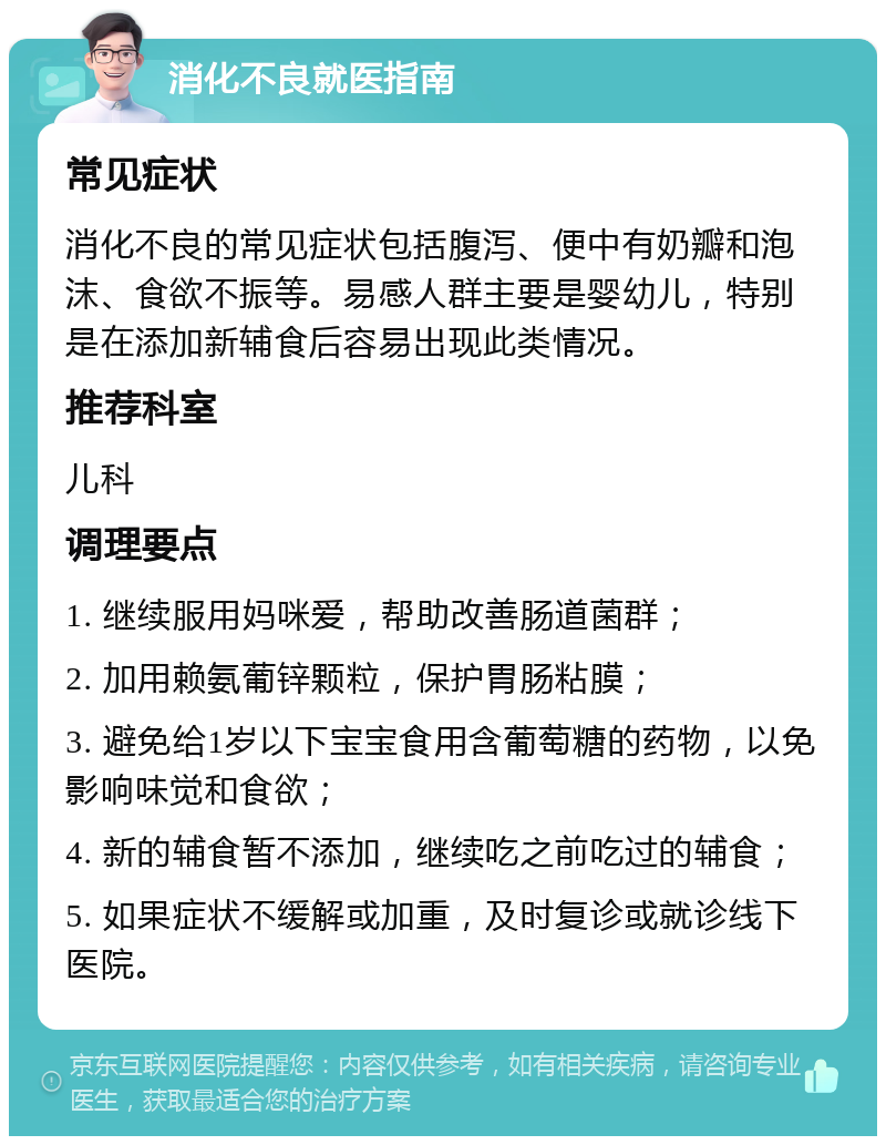 消化不良就医指南 常见症状 消化不良的常见症状包括腹泻、便中有奶瓣和泡沫、食欲不振等。易感人群主要是婴幼儿，特别是在添加新辅食后容易出现此类情况。 推荐科室 儿科 调理要点 1. 继续服用妈咪爱，帮助改善肠道菌群； 2. 加用赖氨葡锌颗粒，保护胃肠粘膜； 3. 避免给1岁以下宝宝食用含葡萄糖的药物，以免影响味觉和食欲； 4. 新的辅食暂不添加，继续吃之前吃过的辅食； 5. 如果症状不缓解或加重，及时复诊或就诊线下医院。