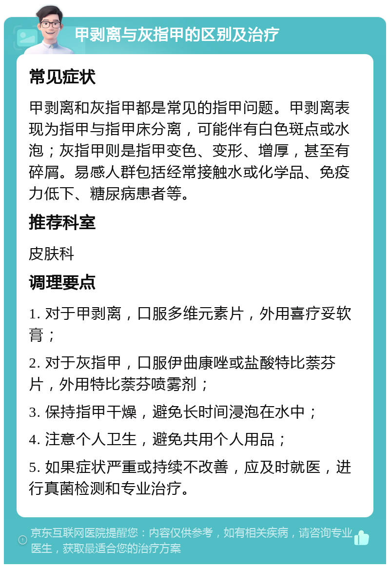 甲剥离与灰指甲的区别及治疗 常见症状 甲剥离和灰指甲都是常见的指甲问题。甲剥离表现为指甲与指甲床分离，可能伴有白色斑点或水泡；灰指甲则是指甲变色、变形、增厚，甚至有碎屑。易感人群包括经常接触水或化学品、免疫力低下、糖尿病患者等。 推荐科室 皮肤科 调理要点 1. 对于甲剥离，口服多维元素片，外用喜疗妥软膏； 2. 对于灰指甲，口服伊曲康唑或盐酸特比萘芬片，外用特比萘芬喷雾剂； 3. 保持指甲干燥，避免长时间浸泡在水中； 4. 注意个人卫生，避免共用个人用品； 5. 如果症状严重或持续不改善，应及时就医，进行真菌检测和专业治疗。