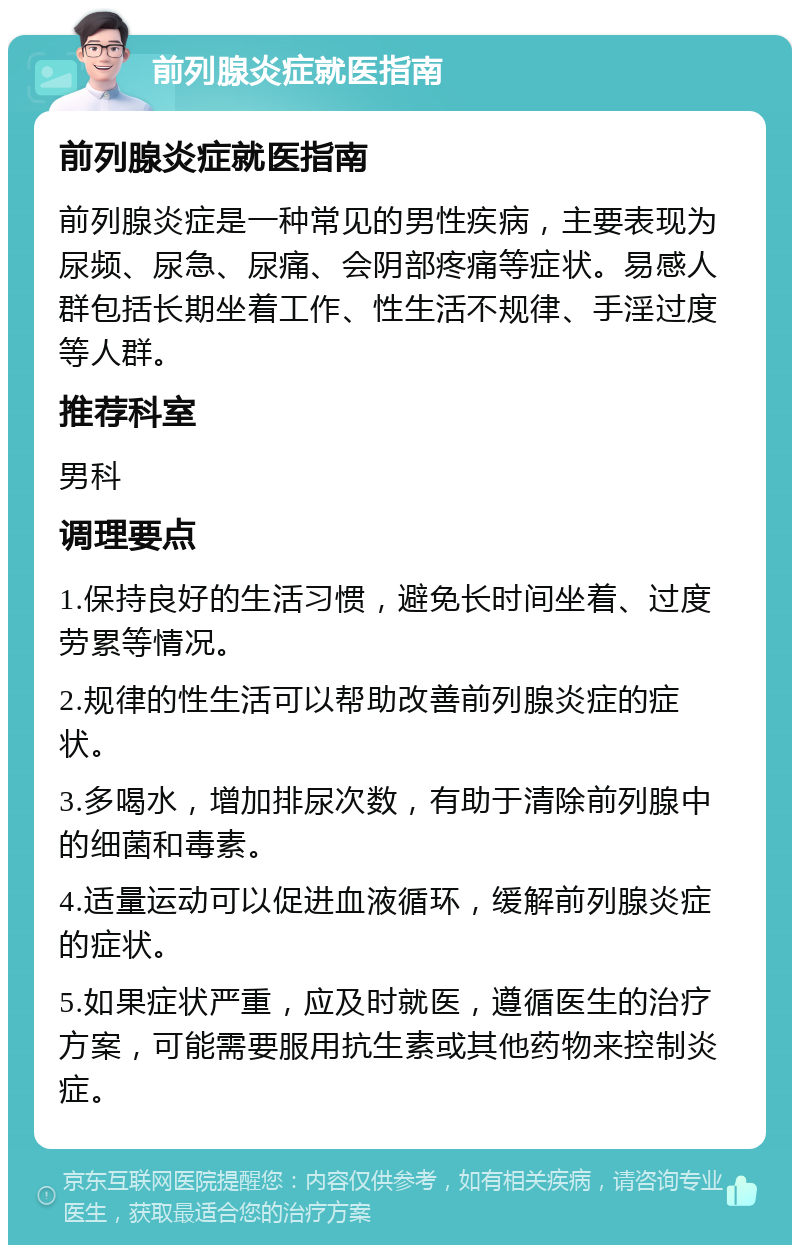 前列腺炎症就医指南 前列腺炎症就医指南 前列腺炎症是一种常见的男性疾病，主要表现为尿频、尿急、尿痛、会阴部疼痛等症状。易感人群包括长期坐着工作、性生活不规律、手淫过度等人群。 推荐科室 男科 调理要点 1.保持良好的生活习惯，避免长时间坐着、过度劳累等情况。 2.规律的性生活可以帮助改善前列腺炎症的症状。 3.多喝水，增加排尿次数，有助于清除前列腺中的细菌和毒素。 4.适量运动可以促进血液循环，缓解前列腺炎症的症状。 5.如果症状严重，应及时就医，遵循医生的治疗方案，可能需要服用抗生素或其他药物来控制炎症。