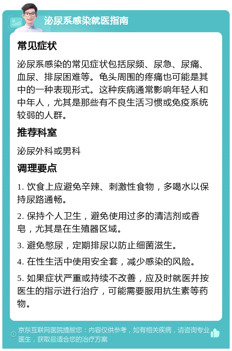 泌尿系感染就医指南 常见症状 泌尿系感染的常见症状包括尿频、尿急、尿痛、血尿、排尿困难等。龟头周围的疼痛也可能是其中的一种表现形式。这种疾病通常影响年轻人和中年人，尤其是那些有不良生活习惯或免疫系统较弱的人群。 推荐科室 泌尿外科或男科 调理要点 1. 饮食上应避免辛辣、刺激性食物，多喝水以保持尿路通畅。 2. 保持个人卫生，避免使用过多的清洁剂或香皂，尤其是在生殖器区域。 3. 避免憋尿，定期排尿以防止细菌滋生。 4. 在性生活中使用安全套，减少感染的风险。 5. 如果症状严重或持续不改善，应及时就医并按医生的指示进行治疗，可能需要服用抗生素等药物。