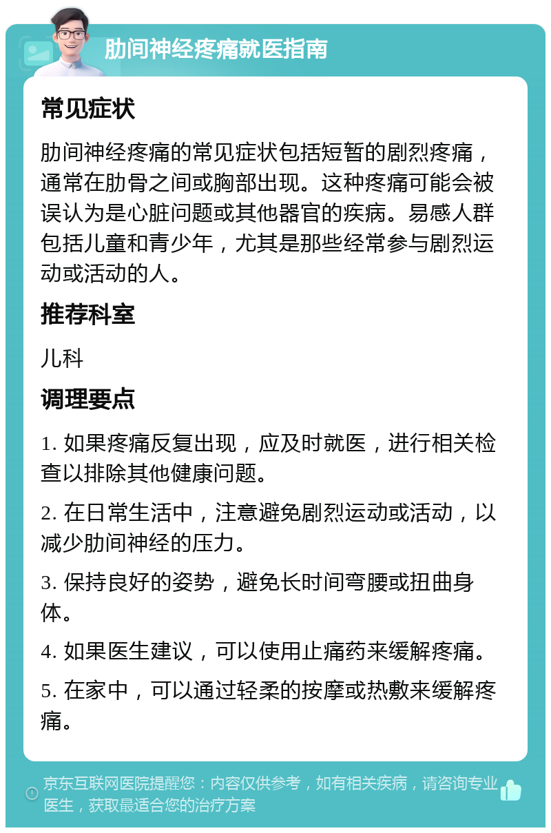 肋间神经疼痛就医指南 常见症状 肋间神经疼痛的常见症状包括短暂的剧烈疼痛，通常在肋骨之间或胸部出现。这种疼痛可能会被误认为是心脏问题或其他器官的疾病。易感人群包括儿童和青少年，尤其是那些经常参与剧烈运动或活动的人。 推荐科室 儿科 调理要点 1. 如果疼痛反复出现，应及时就医，进行相关检查以排除其他健康问题。 2. 在日常生活中，注意避免剧烈运动或活动，以减少肋间神经的压力。 3. 保持良好的姿势，避免长时间弯腰或扭曲身体。 4. 如果医生建议，可以使用止痛药来缓解疼痛。 5. 在家中，可以通过轻柔的按摩或热敷来缓解疼痛。