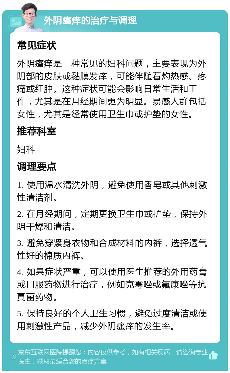 外阴瘙痒的治疗与调理 常见症状 外阴瘙痒是一种常见的妇科问题，主要表现为外阴部的皮肤或黏膜发痒，可能伴随着灼热感、疼痛或红肿。这种症状可能会影响日常生活和工作，尤其是在月经期间更为明显。易感人群包括女性，尤其是经常使用卫生巾或护垫的女性。 推荐科室 妇科 调理要点 1. 使用温水清洗外阴，避免使用香皂或其他刺激性清洁剂。 2. 在月经期间，定期更换卫生巾或护垫，保持外阴干燥和清洁。 3. 避免穿紧身衣物和合成材料的内裤，选择透气性好的棉质内裤。 4. 如果症状严重，可以使用医生推荐的外用药膏或口服药物进行治疗，例如克霉唑或氟康唑等抗真菌药物。 5. 保持良好的个人卫生习惯，避免过度清洁或使用刺激性产品，减少外阴瘙痒的发生率。