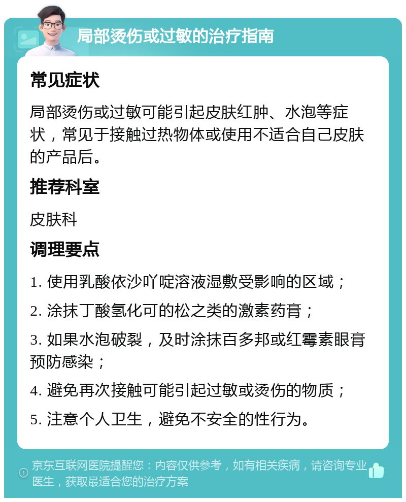 局部烫伤或过敏的治疗指南 常见症状 局部烫伤或过敏可能引起皮肤红肿、水泡等症状，常见于接触过热物体或使用不适合自己皮肤的产品后。 推荐科室 皮肤科 调理要点 1. 使用乳酸依沙吖啶溶液湿敷受影响的区域； 2. 涂抹丁酸氢化可的松之类的激素药膏； 3. 如果水泡破裂，及时涂抹百多邦或红霉素眼膏预防感染； 4. 避免再次接触可能引起过敏或烫伤的物质； 5. 注意个人卫生，避免不安全的性行为。