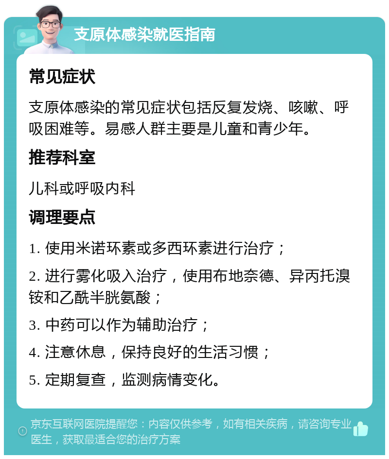 支原体感染就医指南 常见症状 支原体感染的常见症状包括反复发烧、咳嗽、呼吸困难等。易感人群主要是儿童和青少年。 推荐科室 儿科或呼吸内科 调理要点 1. 使用米诺环素或多西环素进行治疗； 2. 进行雾化吸入治疗，使用布地奈德、异丙托溴铵和乙酰半胱氨酸； 3. 中药可以作为辅助治疗； 4. 注意休息，保持良好的生活习惯； 5. 定期复查，监测病情变化。