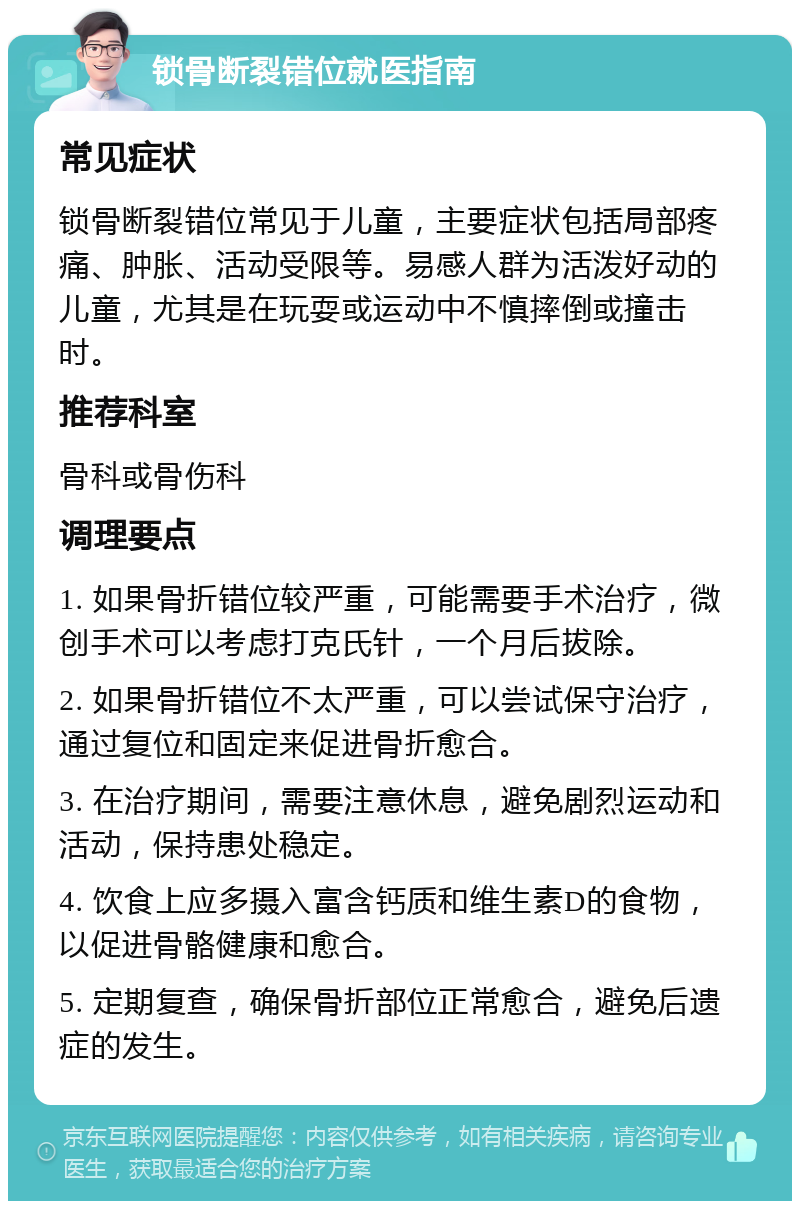 锁骨断裂错位就医指南 常见症状 锁骨断裂错位常见于儿童，主要症状包括局部疼痛、肿胀、活动受限等。易感人群为活泼好动的儿童，尤其是在玩耍或运动中不慎摔倒或撞击时。 推荐科室 骨科或骨伤科 调理要点 1. 如果骨折错位较严重，可能需要手术治疗，微创手术可以考虑打克氏针，一个月后拔除。 2. 如果骨折错位不太严重，可以尝试保守治疗，通过复位和固定来促进骨折愈合。 3. 在治疗期间，需要注意休息，避免剧烈运动和活动，保持患处稳定。 4. 饮食上应多摄入富含钙质和维生素D的食物，以促进骨骼健康和愈合。 5. 定期复查，确保骨折部位正常愈合，避免后遗症的发生。