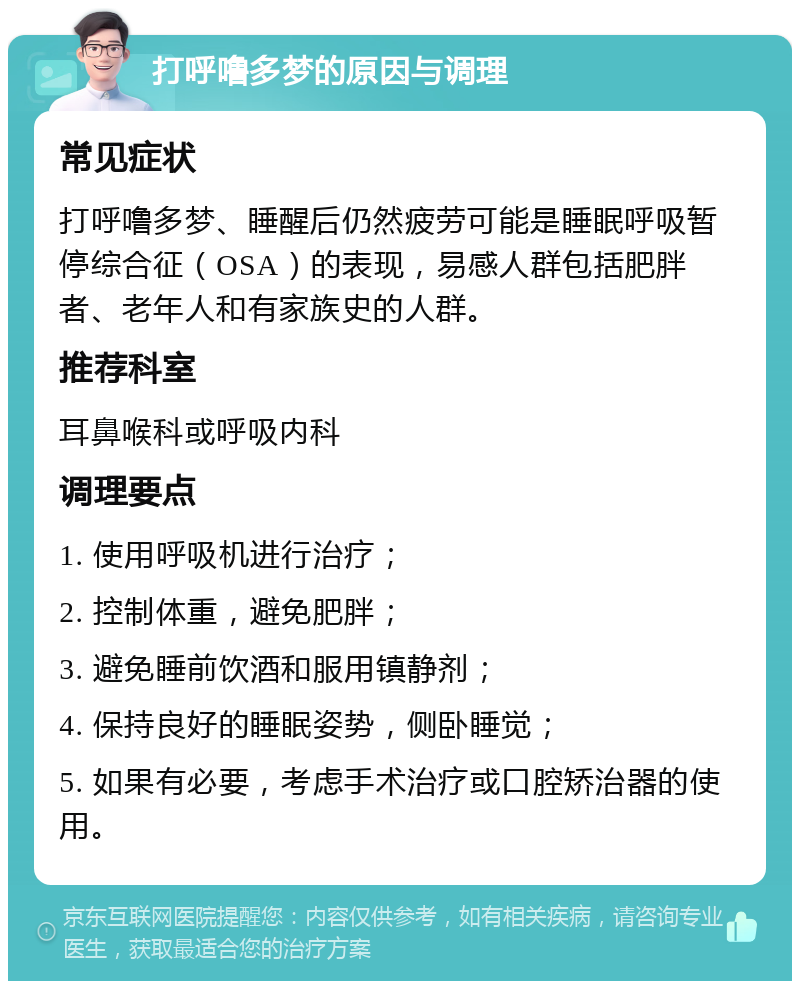 打呼噜多梦的原因与调理 常见症状 打呼噜多梦、睡醒后仍然疲劳可能是睡眠呼吸暂停综合征（OSA）的表现，易感人群包括肥胖者、老年人和有家族史的人群。 推荐科室 耳鼻喉科或呼吸内科 调理要点 1. 使用呼吸机进行治疗； 2. 控制体重，避免肥胖； 3. 避免睡前饮酒和服用镇静剂； 4. 保持良好的睡眠姿势，侧卧睡觉； 5. 如果有必要，考虑手术治疗或口腔矫治器的使用。