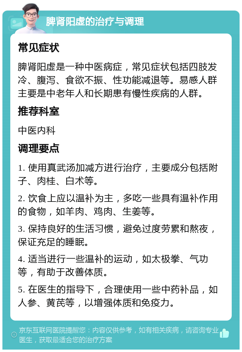 脾肾阳虚的治疗与调理 常见症状 脾肾阳虚是一种中医病症，常见症状包括四肢发冷、腹泻、食欲不振、性功能减退等。易感人群主要是中老年人和长期患有慢性疾病的人群。 推荐科室 中医内科 调理要点 1. 使用真武汤加减方进行治疗，主要成分包括附子、肉桂、白术等。 2. 饮食上应以温补为主，多吃一些具有温补作用的食物，如羊肉、鸡肉、生姜等。 3. 保持良好的生活习惯，避免过度劳累和熬夜，保证充足的睡眠。 4. 适当进行一些温补的运动，如太极拳、气功等，有助于改善体质。 5. 在医生的指导下，合理使用一些中药补品，如人参、黄芪等，以增强体质和免疫力。