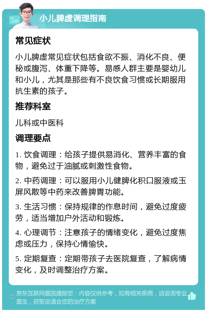 小儿脾虚调理指南 常见症状 小儿脾虚常见症状包括食欲不振、消化不良、便秘或腹泻、体重下降等。易感人群主要是婴幼儿和小儿，尤其是那些有不良饮食习惯或长期服用抗生素的孩子。 推荐科室 儿科或中医科 调理要点 1. 饮食调理：给孩子提供易消化、营养丰富的食物，避免过于油腻或刺激性食物。 2. 中药调理：可以服用小儿健脾化积口服液或玉屏风散等中药来改善脾胃功能。 3. 生活习惯：保持规律的作息时间，避免过度疲劳，适当增加户外活动和锻炼。 4. 心理调节：注意孩子的情绪变化，避免过度焦虑或压力，保持心情愉快。 5. 定期复查：定期带孩子去医院复查，了解病情变化，及时调整治疗方案。