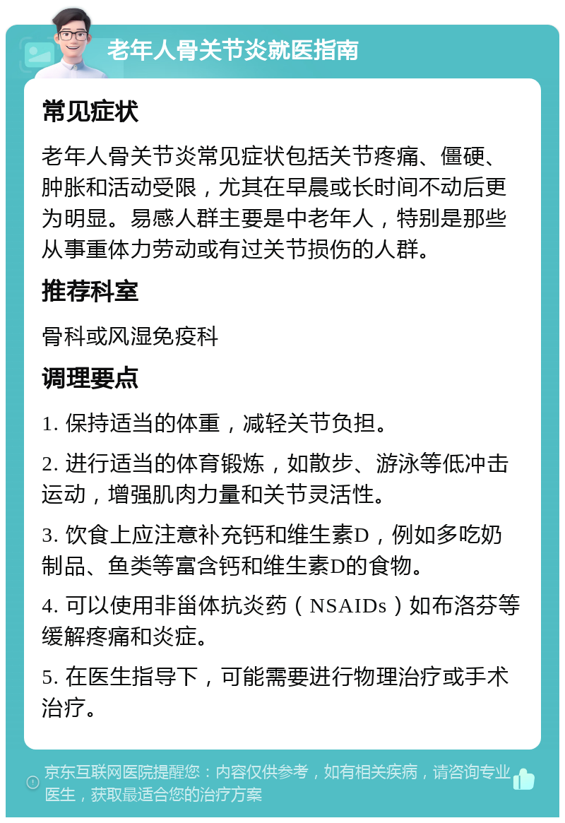 老年人骨关节炎就医指南 常见症状 老年人骨关节炎常见症状包括关节疼痛、僵硬、肿胀和活动受限，尤其在早晨或长时间不动后更为明显。易感人群主要是中老年人，特别是那些从事重体力劳动或有过关节损伤的人群。 推荐科室 骨科或风湿免疫科 调理要点 1. 保持适当的体重，减轻关节负担。 2. 进行适当的体育锻炼，如散步、游泳等低冲击运动，增强肌肉力量和关节灵活性。 3. 饮食上应注意补充钙和维生素D，例如多吃奶制品、鱼类等富含钙和维生素D的食物。 4. 可以使用非甾体抗炎药（NSAIDs）如布洛芬等缓解疼痛和炎症。 5. 在医生指导下，可能需要进行物理治疗或手术治疗。