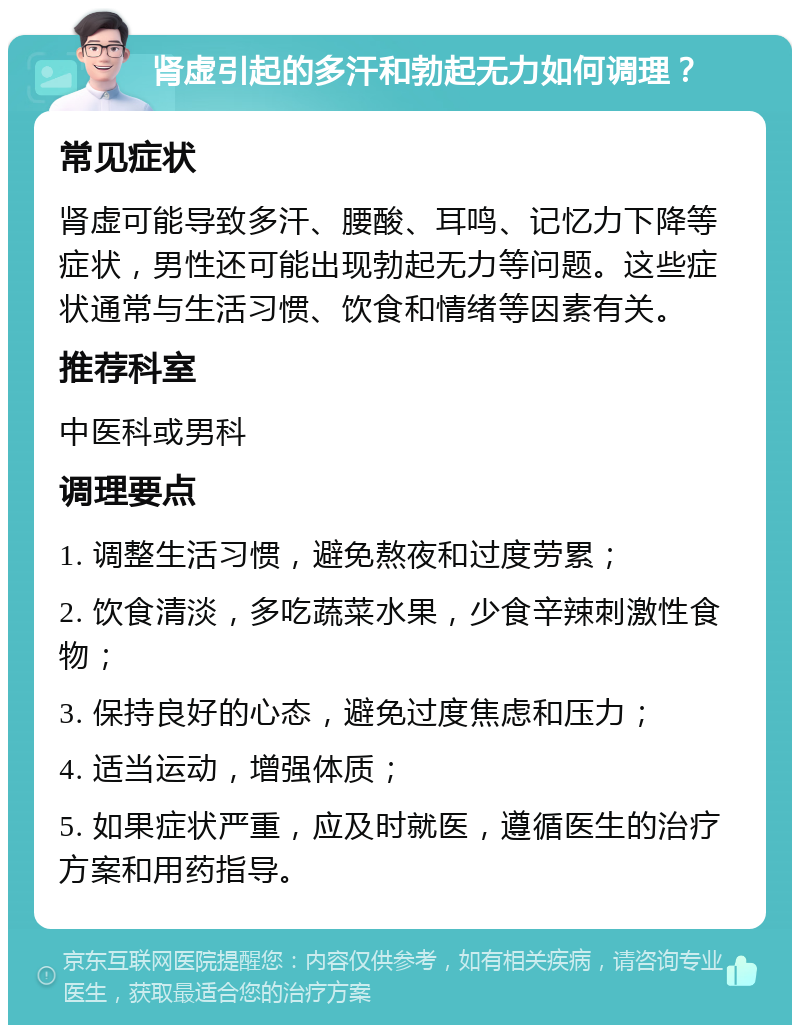 肾虚引起的多汗和勃起无力如何调理？ 常见症状 肾虚可能导致多汗、腰酸、耳鸣、记忆力下降等症状，男性还可能出现勃起无力等问题。这些症状通常与生活习惯、饮食和情绪等因素有关。 推荐科室 中医科或男科 调理要点 1. 调整生活习惯，避免熬夜和过度劳累； 2. 饮食清淡，多吃蔬菜水果，少食辛辣刺激性食物； 3. 保持良好的心态，避免过度焦虑和压力； 4. 适当运动，增强体质； 5. 如果症状严重，应及时就医，遵循医生的治疗方案和用药指导。