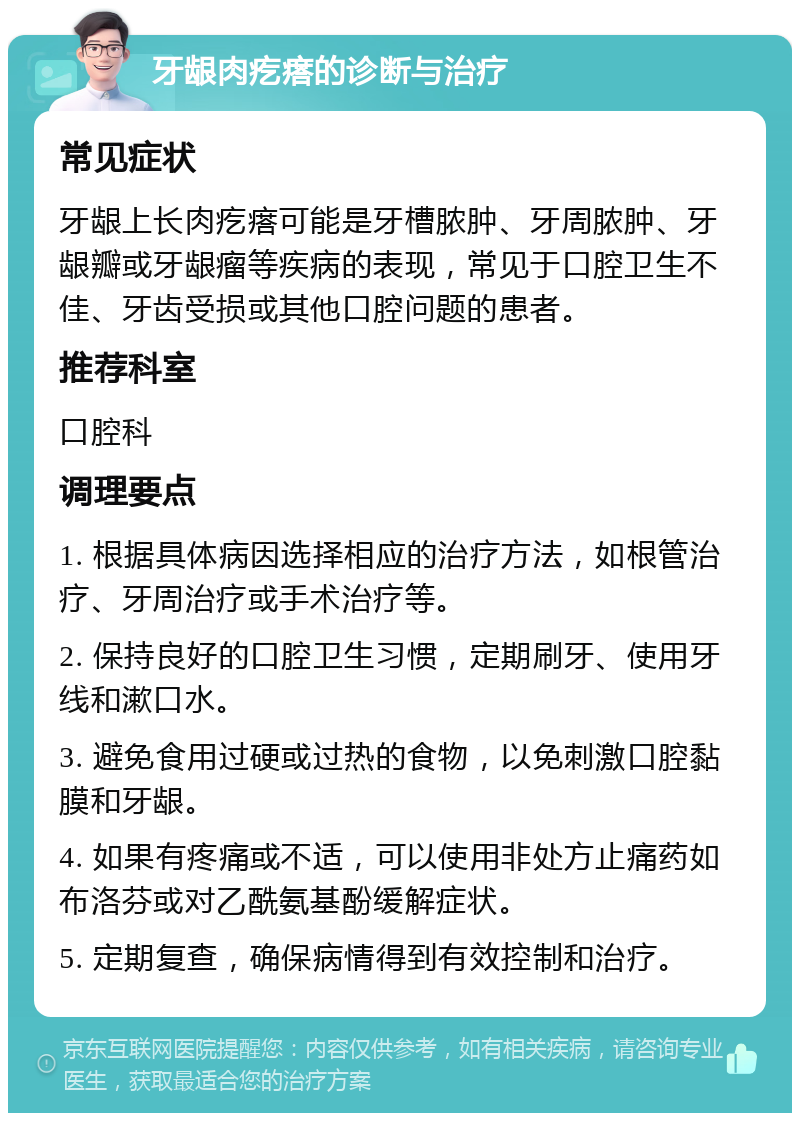 牙龈肉疙瘩的诊断与治疗 常见症状 牙龈上长肉疙瘩可能是牙槽脓肿、牙周脓肿、牙龈瓣或牙龈瘤等疾病的表现，常见于口腔卫生不佳、牙齿受损或其他口腔问题的患者。 推荐科室 口腔科 调理要点 1. 根据具体病因选择相应的治疗方法，如根管治疗、牙周治疗或手术治疗等。 2. 保持良好的口腔卫生习惯，定期刷牙、使用牙线和漱口水。 3. 避免食用过硬或过热的食物，以免刺激口腔黏膜和牙龈。 4. 如果有疼痛或不适，可以使用非处方止痛药如布洛芬或对乙酰氨基酚缓解症状。 5. 定期复查，确保病情得到有效控制和治疗。